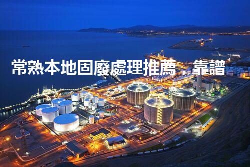 常熟本地固廢處理推薦，靠譜的都在這兒啦！